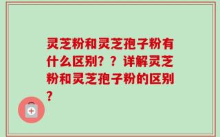 灵芝粉和灵芝孢子粉有什么区别？？详解灵芝粉和灵芝孢子粉的区别？