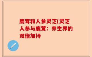 鹿茸和人参灵芝(灵芝人参与鹿茸：养生界的双倍加持