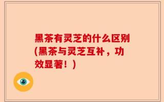 黑茶有灵芝的什么区别(黑茶与灵芝互补，功效显著！)