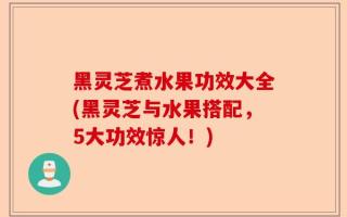 黑灵芝煮水果功效大全(黑灵芝与水果搭配，5大功效惊人！)