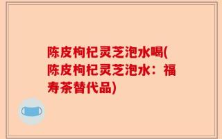 陈皮枸杞灵芝泡水喝(陈皮枸杞灵芝泡水：福寿茶替代品)