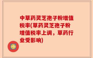 中草药灵芝孢子粉增值税率(草药灵芝孢子粉增值税率上调，草药行业受影响)