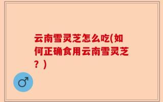 云南雪灵芝怎么吃(如何正确食用云南雪灵芝？)