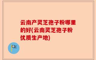 云南产灵芝孢子粉哪里的好(云南灵芝孢子粉优质生产地)