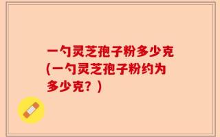 一勺灵芝孢子粉多少克(一勺灵芝孢子粉约为多少克？)
