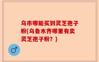乌市哪能买到灵芝孢子粉(乌鲁木齐哪里有卖灵芝孢子粉？)