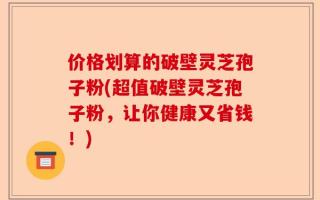价格划算的破壁灵芝孢子粉(超值破壁灵芝孢子粉，让你健康又省钱！)
