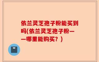 依兰灵芝孢子粉能买到吗(依兰灵芝孢子粉——哪里能购买？)
