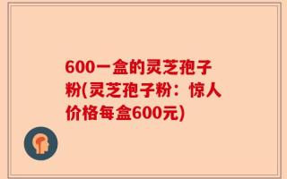 600一盒的灵芝孢子粉(灵芝孢子粉：惊人价格每盒600元)