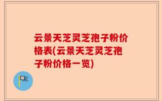 云景天芝灵芝孢子粉价格表(云景天芝灵芝孢子粉价格一览)