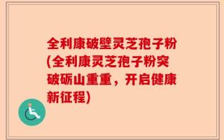 全利康破壁灵芝孢子粉(全利康灵芝孢子粉突破砺山重重，开启健康新征程)