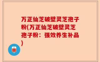万正仙芝破壁灵芝孢子粉(万正仙芝破壁灵芝孢子粉：强效养生补品)