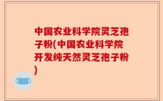 中国农业科学院灵芝孢子粉(中国农业科学院开发纯天然灵芝孢子粉)