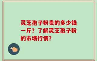 灵芝孢子粉贵的多少钱一斤？了解灵芝孢子粉的市场行情？