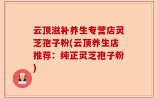 云顶滋补养生专营店灵芝孢子粉(云顶养生店推荐：纯正灵芝孢子粉)