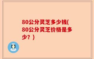 80公分灵芝多少钱(80公分灵芝价格是多少？)