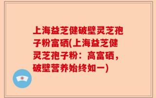 上海益芝健破壁灵芝孢子粉富硒(上海益芝健灵芝孢子粉：高富硒，破壁营养始终如一)
