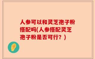 人参可以和灵芝孢子粉搭配吗(人参搭配灵芝孢子粉是否可行？)