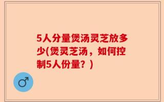 5人分量煲汤灵芝放多少(煲灵芝汤，如何控制5人份量？)