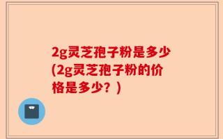 2g灵芝孢子粉是多少(2g灵芝孢子粉的价格是多少？)