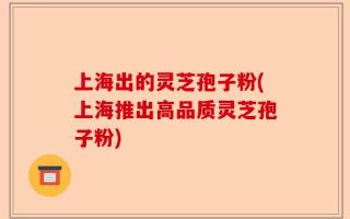 上海出的灵芝孢子粉(上海推出高品质灵芝孢子粉)