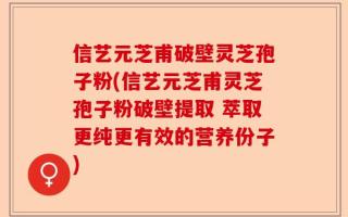 信艺元芝甫破壁灵芝孢子粉(信艺元芝甫灵芝孢子粉破壁提取 萃取更纯更有效的营养份子)