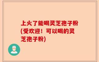 上火了能喝灵芝孢子粉(受欢迎！可以喝的灵芝孢子粉)