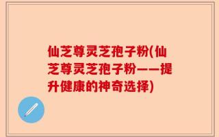仙芝尊灵芝孢子粉(仙芝尊灵芝孢子粉——提升健康的神奇选择)