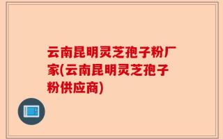 云南昆明灵芝孢子粉厂家(云南昆明灵芝孢子粉供应商)