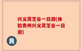 兴义灵芝谷一日游(体验贵州兴义灵芝谷一日游)