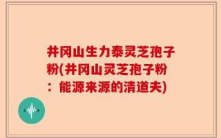 井冈山生力泰灵芝孢子粉(井冈山灵芝孢子粉：能源来源的清道夫)