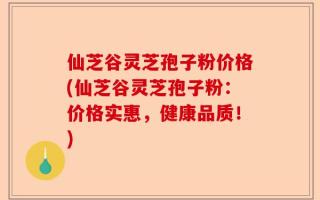 仙芝谷灵芝孢子粉价格(仙芝谷灵芝孢子粉：价格实惠，健康品质！)