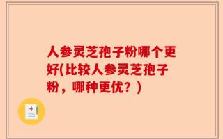人参灵芝孢子粉哪个更好(比较人参灵芝孢子粉，哪种更优？)