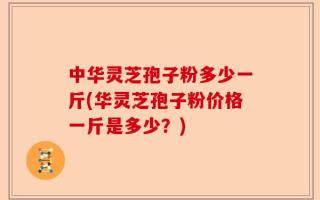 中华灵芝孢子粉多少一斤(华灵芝孢子粉价格一斤是多少？)
