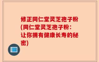 修正同仁堂灵芝孢子粉(同仁堂灵芝孢子粉：让你拥有健康长寿的秘密)