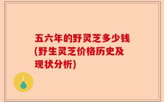 五六年的野灵芝多少钱(野生灵芝价格历史及现状分析)