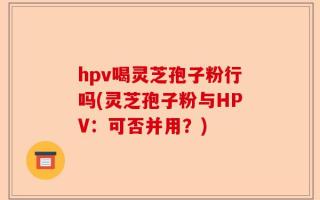 hpv喝灵芝孢子粉行吗(灵芝孢子粉与HPV：可否并用？)