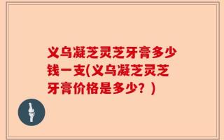 义乌凝芝灵芝牙膏多少钱一支(义乌凝芝灵芝牙膏价格是多少？)