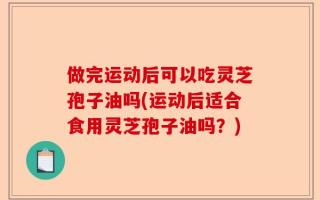 做完运动后可以吃灵芝孢子油吗(运动后适合食用灵芝孢子油吗？)