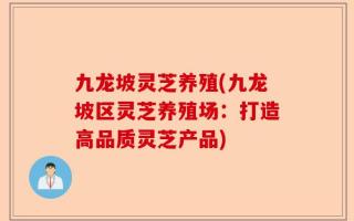 九龙坡灵芝养殖(九龙坡区灵芝养殖场：打造高品质灵芝产品)