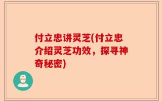 付立忠讲灵芝(付立忠介绍灵芝功效，探寻神奇秘密)