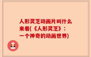 人形灵芝动画片叫什么来着(《人形灵芝》：一个神奇的动画世界)