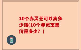 10个赤灵芝可以卖多少钱(10个赤灵芝售价是多少？)