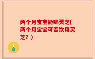 两个月宝宝能喝灵芝(两个月宝宝可否饮用灵芝？)