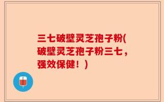 三七破壁灵芝孢子粉(破壁灵芝孢子粉三七，强效保健！)