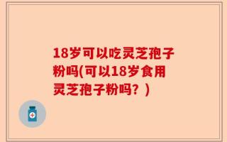 18岁可以吃灵芝孢子粉吗(可以18岁食用灵芝孢子粉吗？)