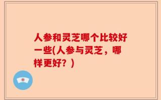 人参和灵芝哪个比较好一些(人参与灵芝，哪样更好？)