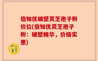 倍知优破壁灵芝孢子粉价位(倍知优灵芝孢子粉：破壁精华，价格实惠)