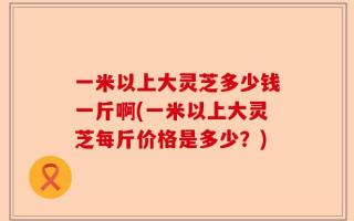 一米以上大灵芝多少钱一斤啊(一米以上大灵芝每斤价格是多少？)