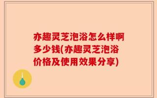 亦趣灵芝泡浴怎么样啊多少钱(亦趣灵芝泡浴价格及使用效果分享)